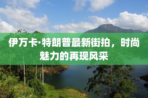 伊萬卡·特朗普最新街拍，時尚魅力的再現(xiàn)風采