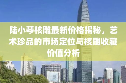 陸小琴核雕最新價格揭秘，藝術(shù)珍品的市場定位與核雕收藏價值分析