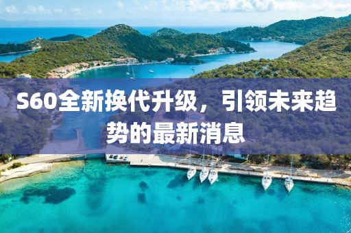 S60全新?lián)Q代升級(jí)，引領(lǐng)未來(lái)趨勢(shì)的最新消息