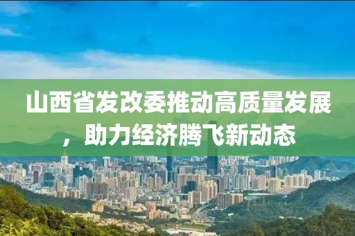 山西省發(fā)改委推動高質(zhì)量發(fā)展，助力經(jīng)濟騰飛新動態(tài)
