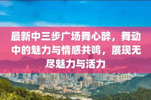 最新中三步廣場舞心醉，舞動中的魅力與情感共鳴，展現(xiàn)無盡魅力與活力