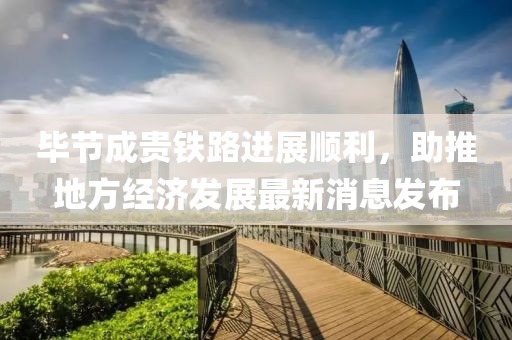畢節(jié)成貴鐵路進(jìn)展順利，助推地方經(jīng)濟(jì)發(fā)展最新消息發(fā)布
