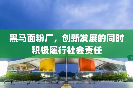 黑馬面粉廠，創(chuàng)新發(fā)展的同時(shí)積極履行社會(huì)責(zé)任