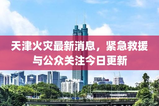 天津火災(zāi)最新消息，緊急救援與公眾關(guān)注今日更新
