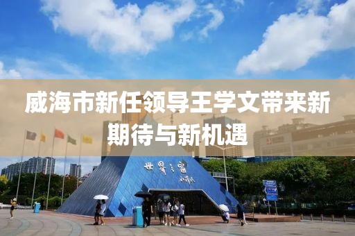 威海市新任領(lǐng)導(dǎo)王學(xué)文帶來(lái)新期待與新機(jī)遇