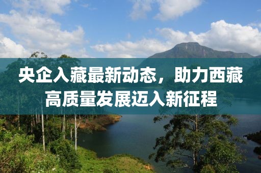 央企入藏最新動態(tài)，助力西藏高質(zhì)量發(fā)展邁入新征程