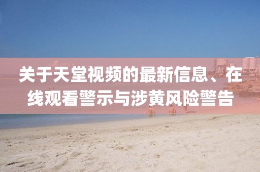 關(guān)于天堂視頻的最新信息、在線觀看警示與涉黃風(fēng)險(xiǎn)警告