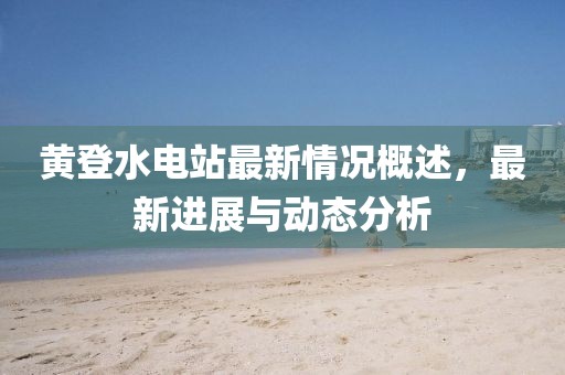 黃登水電站最新情況概述，最新進(jìn)展與動(dòng)態(tài)分析