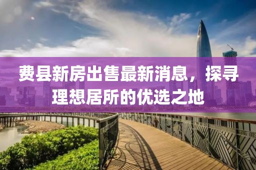 費(fèi)縣新房出售最新消息，探尋理想居所的優(yōu)選之地