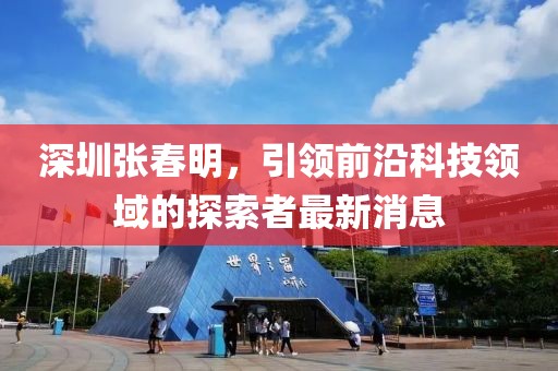 深圳張春明，引領(lǐng)前沿科技領(lǐng)域的探索者最新消息