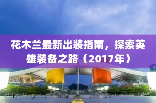 花木蘭最新出裝指南，探索英雄裝備之路（2017年）