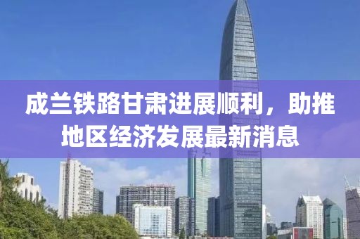 成蘭鐵路甘肅進(jìn)展順利，助推地區(qū)經(jīng)濟(jì)發(fā)展最新消息