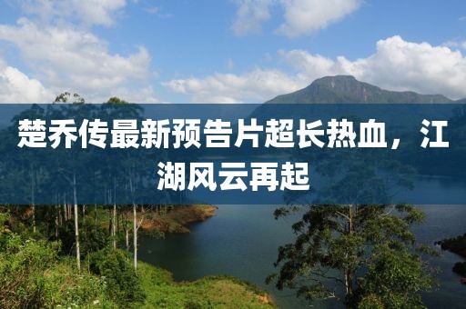 楚喬傳最新預(yù)告片超長熱血，江湖風(fēng)云再起