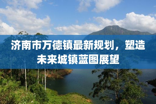 濟(jì)南市萬德鎮(zhèn)最新規(guī)劃，塑造未來城鎮(zhèn)藍(lán)圖展望