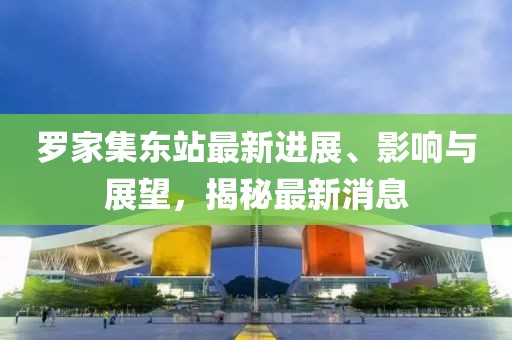 羅家集東站最新進(jìn)展、影響與展望，揭秘最新消息
