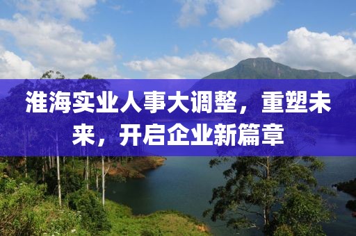 淮海實(shí)業(yè)人事大調(diào)整，重塑未來，開啟企業(yè)新篇章