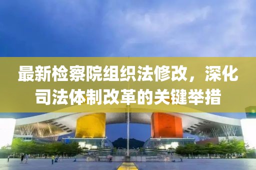 最新檢察院組織法修改，深化司法體制改革的關(guān)鍵舉措