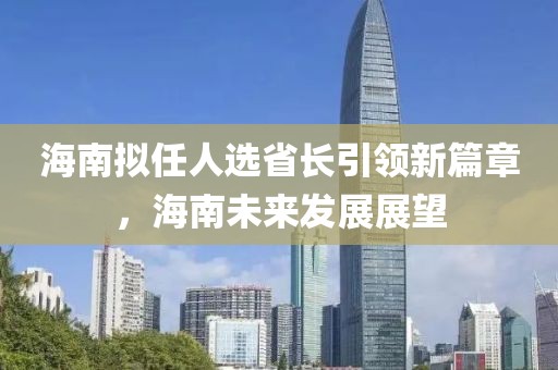 海南擬任人選省長(zhǎng)引領(lǐng)新篇章，海南未來(lái)發(fā)展展望