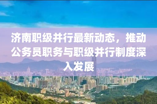 濟南職級并行最新動態(tài)，推動公務(wù)員職務(wù)與職級并行制度深入發(fā)展