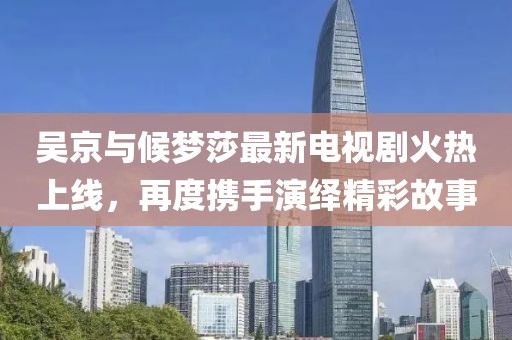 吳京與候夢(mèng)莎最新電視劇火熱上線，再度攜手演繹精彩故事