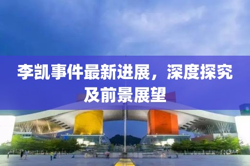 李凱事件最新進(jìn)展，深度探究及前景展望
