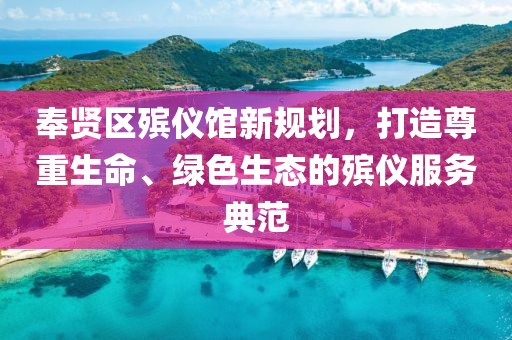 奉賢區(qū)殯儀館新規(guī)劃，打造尊重生命、綠色生態(tài)的殯儀服務(wù)典范