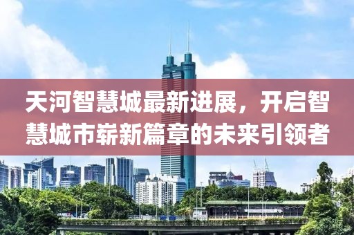 天河智慧城最新進(jìn)展，開啟智慧城市嶄新篇章的未來引領(lǐng)者