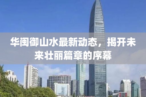華閩御山水最新動(dòng)態(tài)，揭開未來壯麗篇章的序幕