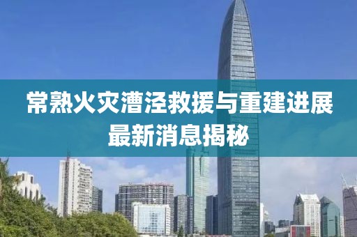 常熟火災漕涇救援與重建進展最新消息揭秘