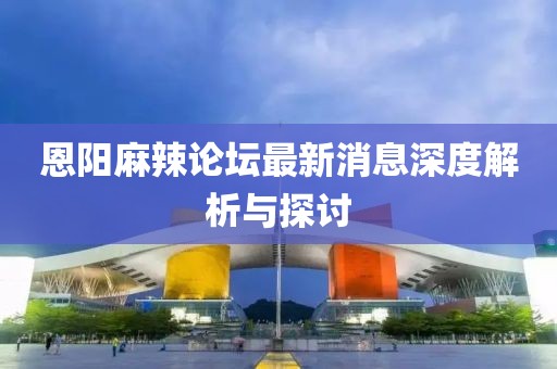 恩陽麻辣論壇最新消息深度解析與探討