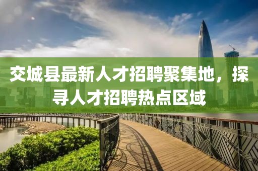 交城縣最新人才招聘聚集地，探尋人才招聘熱點區(qū)域