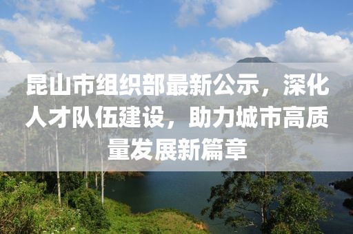 昆山市組織部最新公示，深化人才隊(duì)伍建設(shè)，助力城市高質(zhì)量發(fā)展新篇章