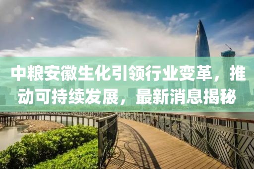 中糧安徽生化引領行業(yè)變革，推動可持續(xù)發(fā)展，最新消息揭秘