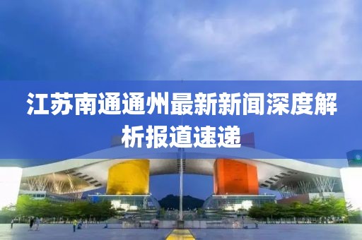 江蘇南通通州最新新聞深度解析報道速遞