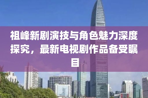 祖峰新劇演技與角色魅力深度探究，最新電視劇作品備受矚目