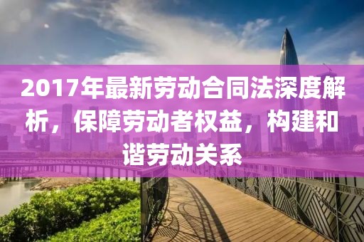2017年最新勞動(dòng)合同法深度解析，保障勞動(dòng)者權(quán)益，構(gòu)建和諧勞動(dòng)關(guān)系