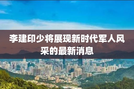 李建印少將展現(xiàn)新時代軍人風采的最新消息