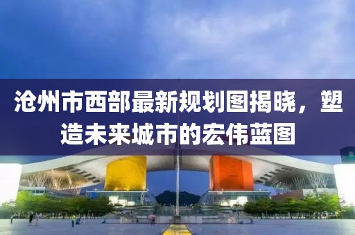 滄州市西部最新規(guī)劃圖揭曉，塑造未來城市的宏偉藍(lán)圖
