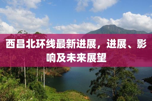 西昌北環(huán)線最新進展，進展、影響及未來展望
