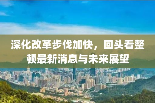 深化改革步伐加快，回頭看整頓最新消息與未來展望