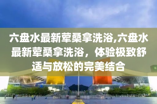 六盤水最新葷桑拿洗浴,六盤水最新葷桑拿洗浴，體驗極致舒適與放松的完美結(jié)合