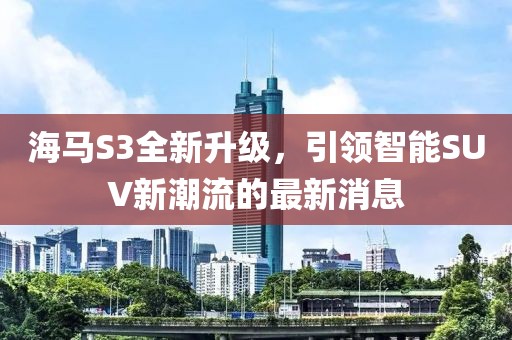 海馬S3全新升級(jí)，引領(lǐng)智能SUV新潮流的最新消息