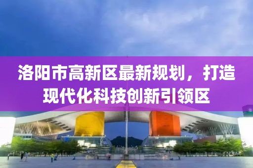 洛陽(yáng)市高新區(qū)最新規(guī)劃，打造現(xiàn)代化科技創(chuàng)新引領(lǐng)區(qū)