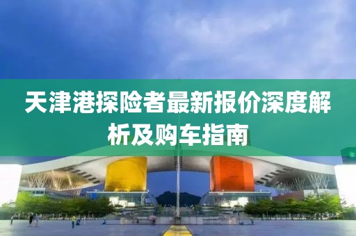 天津港探險者最新報價深度解析及購車指南