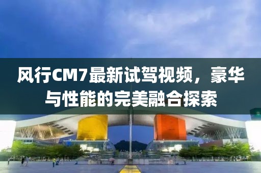 風(fēng)行CM7最新試駕視頻，豪華與性能的完美融合探索
