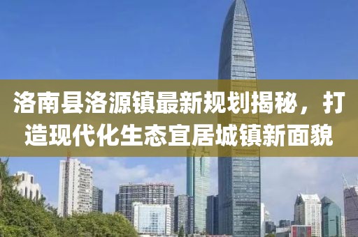 洛南縣洛源鎮(zhèn)最新規(guī)劃揭秘，打造現(xiàn)代化生態(tài)宜居城鎮(zhèn)新面貌