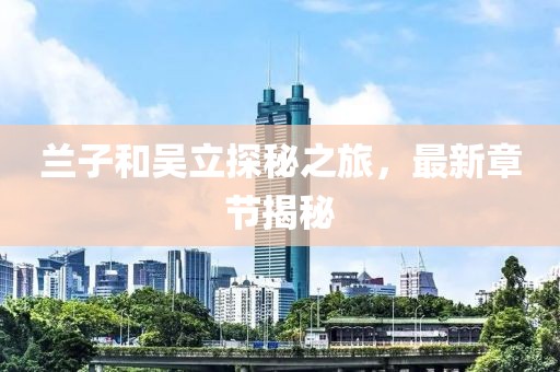 蘭子和吳立探秘之旅，最新章節(jié)揭秘