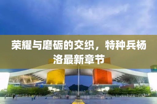 榮耀與磨礪的交織，特種兵楊洛最新章節(jié)