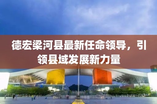 德宏梁河縣最新任命領(lǐng)導(dǎo)，引領(lǐng)縣域發(fā)展新力量
