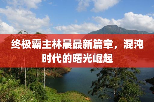 終極霸主林晨最新篇章，混沌時(shí)代的曙光崛起
